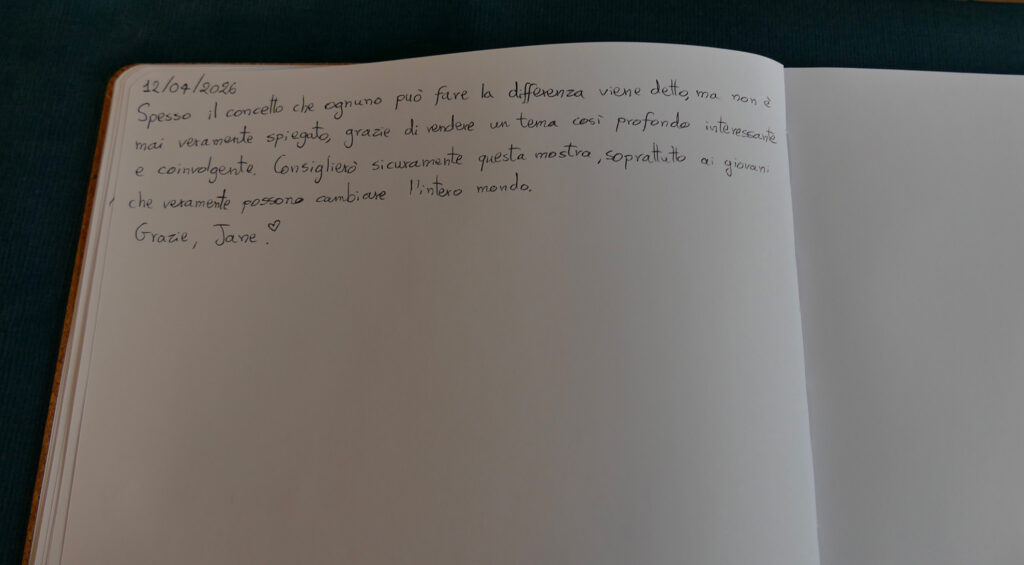 Pagina di un libro firme con un messaggio scritto a mano che esprime apprezzamento per la mostra. Sul libro si legge: "Spesso il concetto che ognuno può fare la differenza viene detto, ma non è mai veramente spiegato, grazie di vendere un tema cosi profondo interessante e coinvolgente. Consiglierò sicuramente questa mostra, soprattutto ai giovani che veramente possono cambiare l'intero mondo".